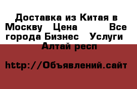 Доставка из Китая в Москву › Цена ­ 100 - Все города Бизнес » Услуги   . Алтай респ.